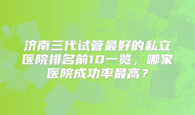 济南三代试管最好的私立医院排名前10一览，哪家医院成功率最高？