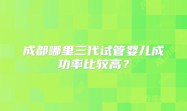 成都哪里三代试管婴儿成功率比较高？