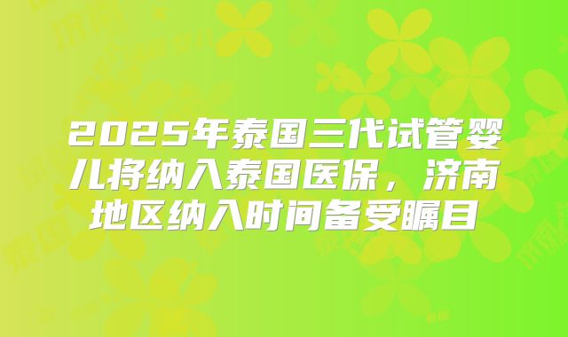2025年泰国三代试管婴儿将纳入泰国医保，济南地区纳入时间备受瞩目