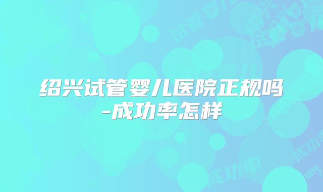 绍兴试管婴儿医院正规吗-成功率怎样