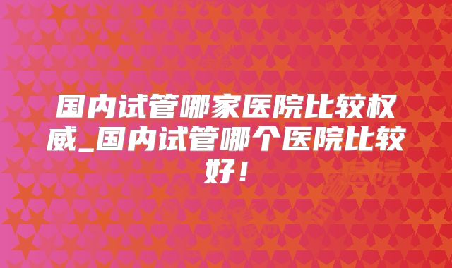 国内试管哪家医院比较权威_国内试管哪个医院比较好!