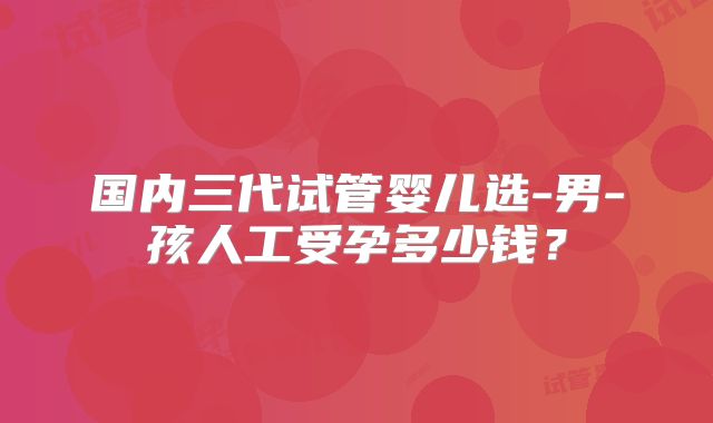 国内三代试管婴儿选-男-孩人工受孕多少钱？