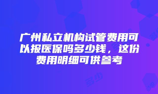 广州私立机构试管费用可以报医保吗多少钱，这份费用明细可供参考