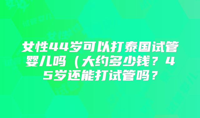 女性44岁可以打泰国试管婴儿吗（大约多少钱？45岁还能打试管吗？