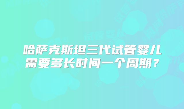 哈萨克斯坦三代试管婴儿需要多长时间一个周期？