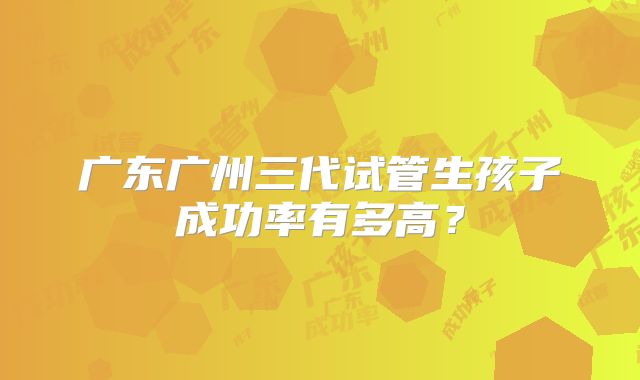 广东广州三代试管生孩子成功率有多高？