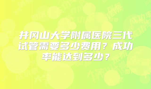 井冈山大学附属医院三代试管需要多少费用？成功率能达到多少？
