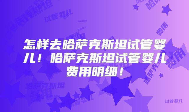 怎样去哈萨克斯坦试管婴儿！哈萨克斯坦试管婴儿费用明细！