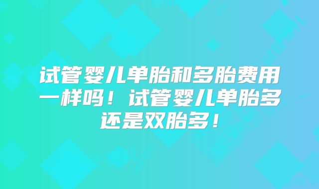 试管婴儿单胎和多胎费用一样吗！试管婴儿单胎多还是双胎多！