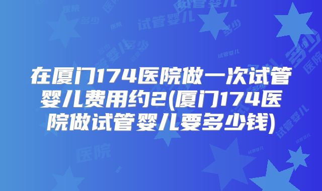 在厦门174医院做一次试管婴儿费用约2(厦门174医院做试管婴儿要多少钱)
