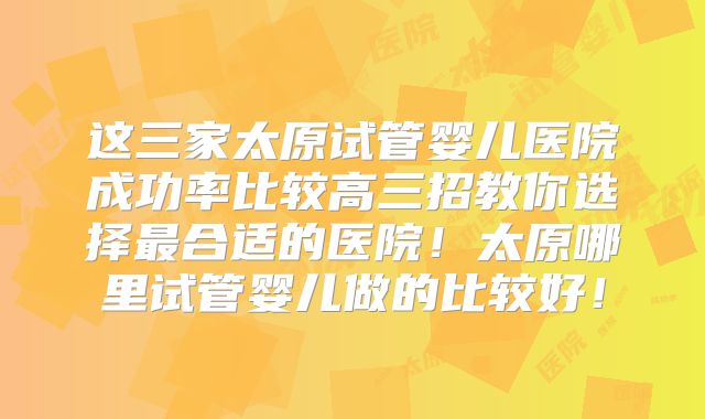 这三家太原试管婴儿医院成功率比较高三招教你选择最合适的医院！太原哪里试管婴儿做的比较好！