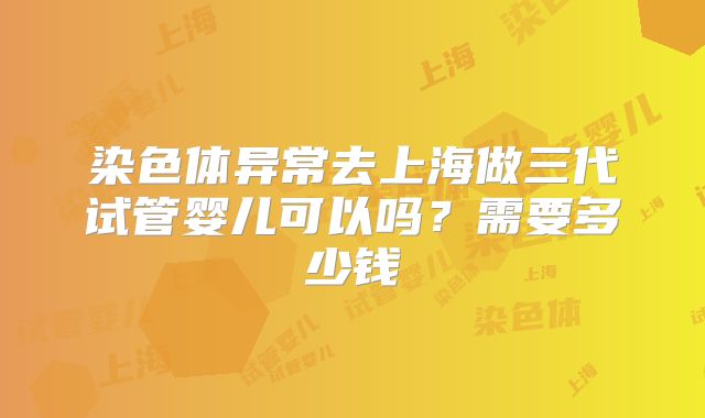 染色体异常去上海做三代试管婴儿可以吗?需要多少钱