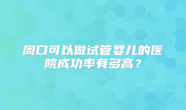 周口可以做试管婴儿的医院成功率有多高?