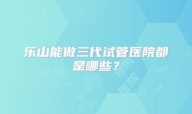 乐山能做三代试管医院都是哪些?