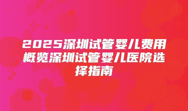 2025深圳试管婴儿费用概览深圳试管婴儿医院选择指南