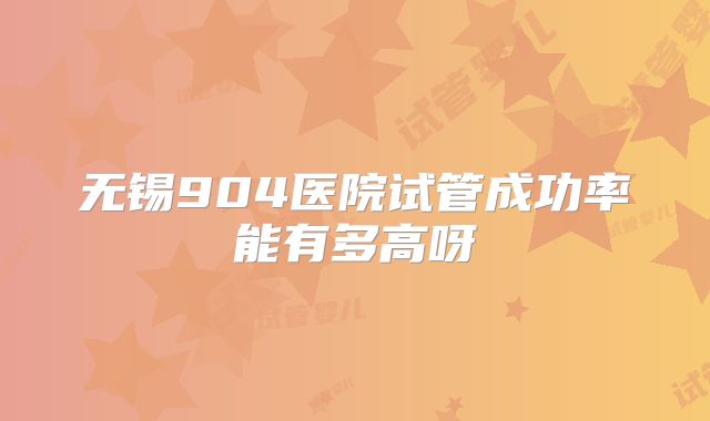 无锡904医院试管成功率能有多高呀