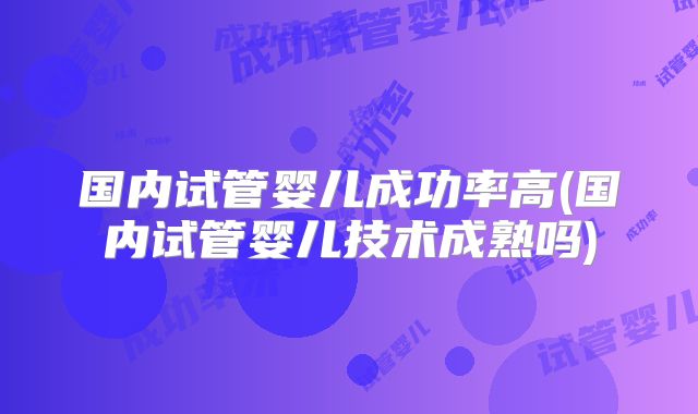国内试管婴儿成功率高(国内试管婴儿技术成熟吗)