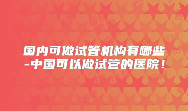 国内可做试管机构有哪些-中国可以做试管的医院!