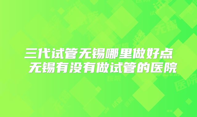 三代试管无锡哪里做好点 无锡有没有做试管的医院