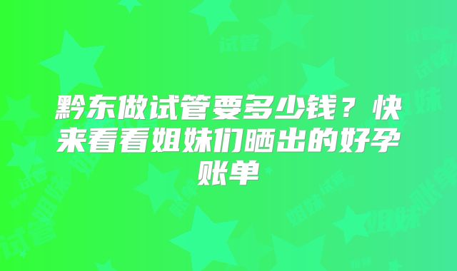 黔东做试管要多少钱?快来看看姐妹们晒出的好孕账单