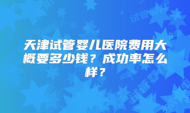 天津试管婴儿医院费用大概要多少钱？成功率怎么样？