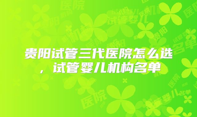 贵阳试管三代医院怎么选，试管婴儿机构名单