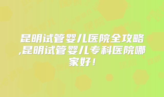 昆明试管婴儿医院全攻略,昆明试管婴儿专科医院哪家好！