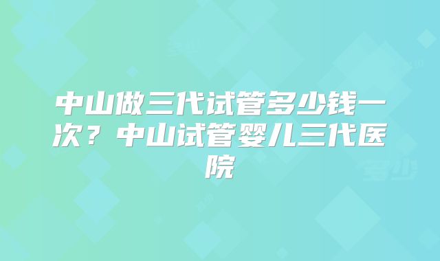 中山做三代试管多少钱一次?中山试管婴儿三代医院