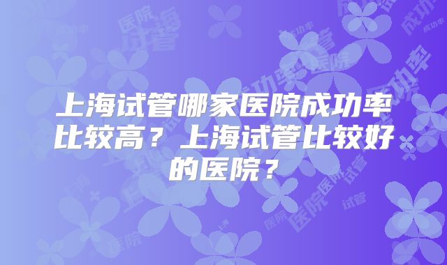 上海试管哪家医院成功率比较高?上海试管比较好的医院?