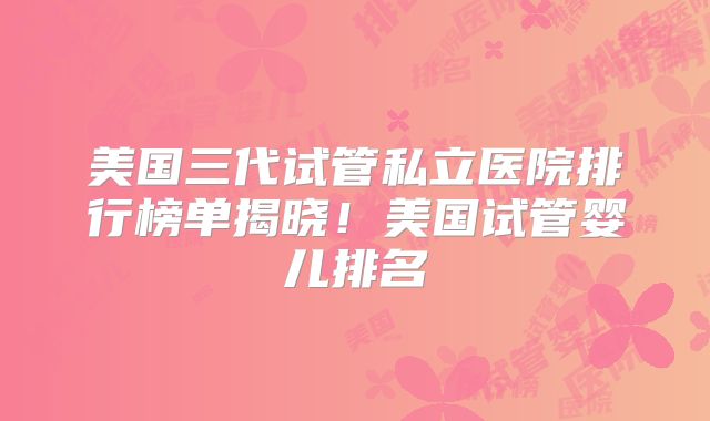 美国三代试管私立医院排行榜单揭晓！美国试管婴儿排名