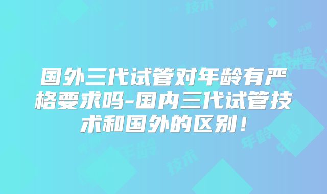 国外三代试管对年龄有严格要求吗-国内三代试管技术和国外的区别!
