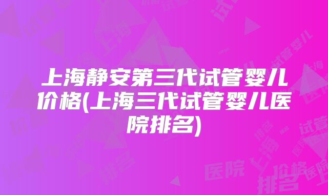 上海静安第三代试管婴儿价格(上海三代试管婴儿医院排名)