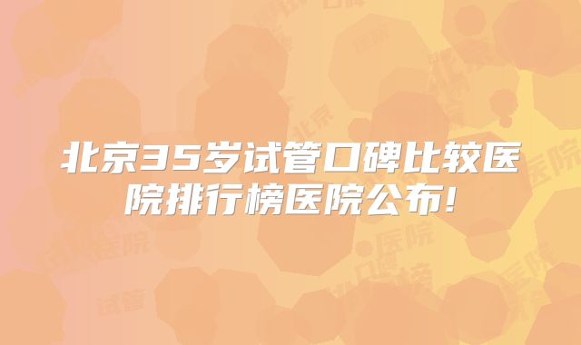 北京35岁试管口碑比较医院排行榜医院公布!