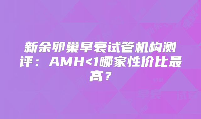 新余卵巢早衰试管机构测评:AMH<1哪家性价比最高?