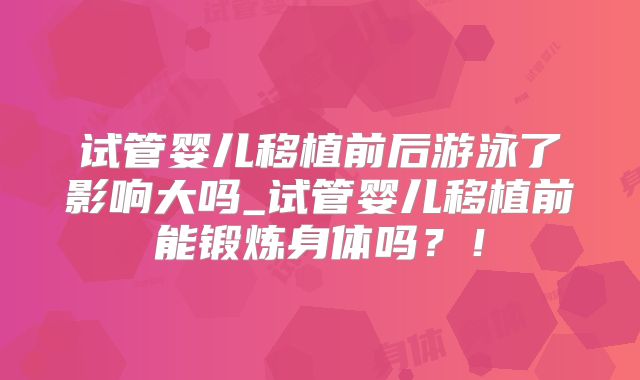 试管婴儿移植前后游泳了影响大吗_试管婴儿移植前能锻炼身体吗?!