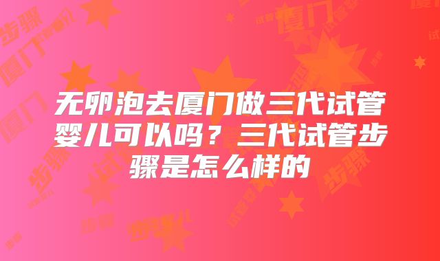 无卵泡去厦门做三代试管婴儿可以吗？三代试管步骤是怎么样的