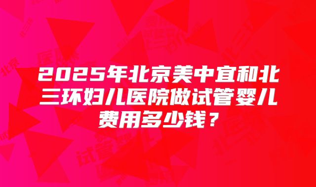 2025年北京美中宜和北三环妇儿医院做试管婴儿费用多少钱?