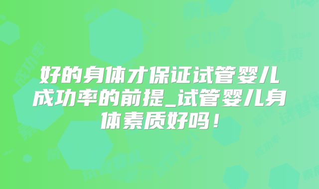 好的身体才保证试管婴儿成功率的前提_试管婴儿身体素质好吗!