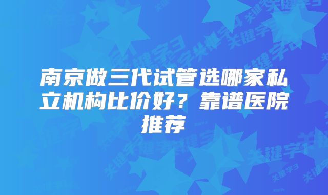 南京做三代试管选哪家私立机构比价好?靠谱医院推荐
