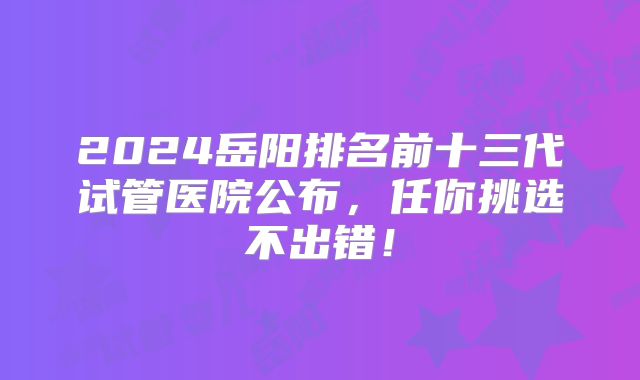 2024岳阳排名前十三代试管医院公布，任你挑选不出错！