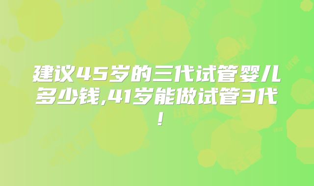 建议45岁的三代试管婴儿多少钱,41岁能做试管3代！