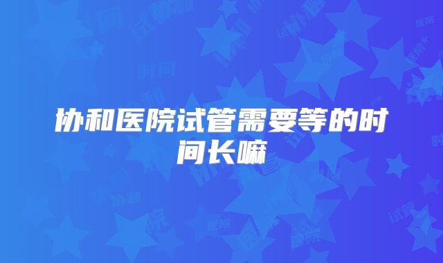 协和医院试管需要等的时间长嘛