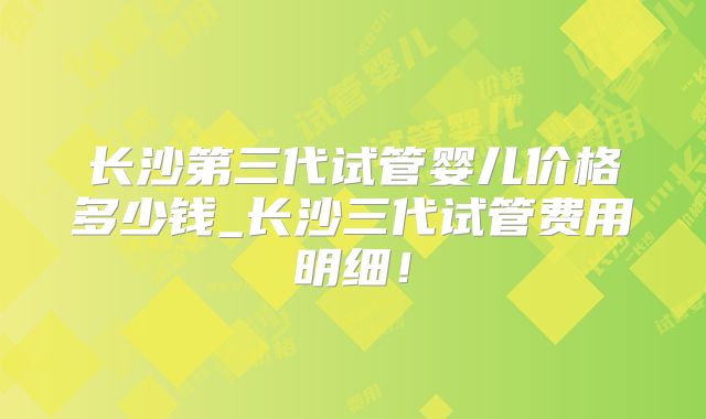 长沙第三代试管婴儿价格多少钱_长沙三代试管费用明细！