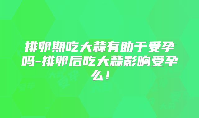 排卵期吃大蒜有助于受孕吗-排卵后吃大蒜影响受孕么！