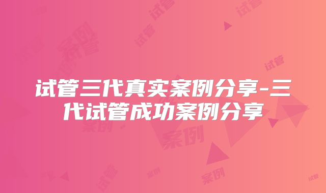 试管三代真实案例分享-三代试管成功案例分享