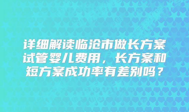 详细解读临沧市做长方案试管婴儿费用，长方案和短方案成功率有差别吗？