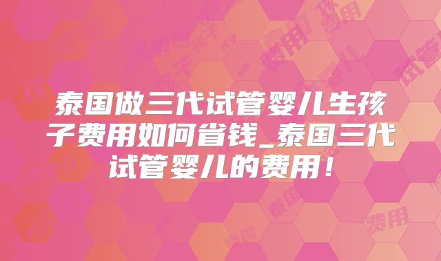 泰国做三代试管婴儿生孩子费用如何省钱_泰国三代试管婴儿的费用！
