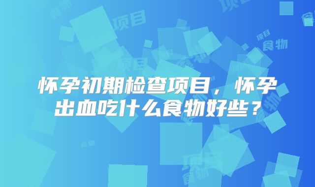 怀孕初期检查项目,怀孕出血吃什么食物好些?