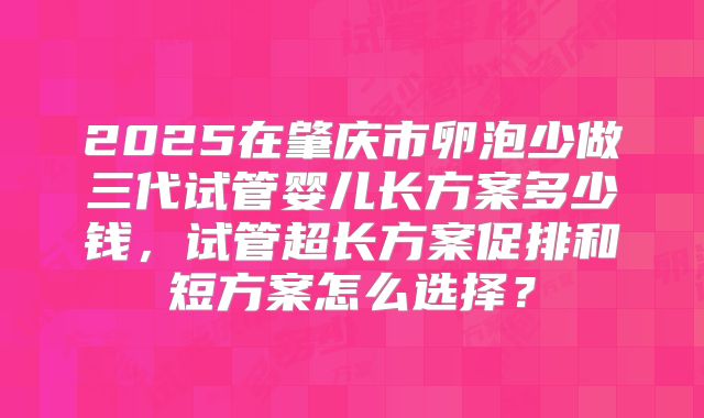 2025在肇庆市卵泡少做三代试管婴儿长方案多少钱,试管超长方案促排和短方案怎么选择?