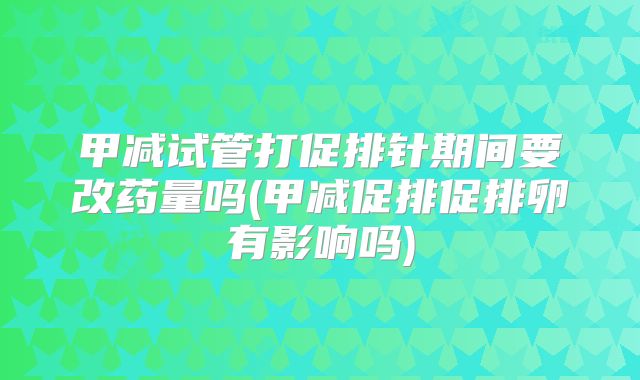 甲减试管打促排针期间要改药量吗(甲减促排促排卵有影响吗)